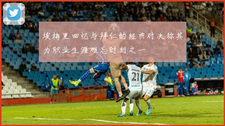 埃梅里回忆与拜仁的经典对决称其为职业生涯难忘时刻之一