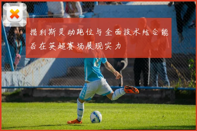 措利斯灵动跑位与全面技术结合能否在英超赛场展现实力
