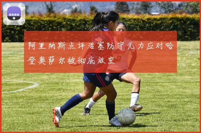 阿里纳斯点评活塞防守无力应对哈登奥萨尔被彻底放空