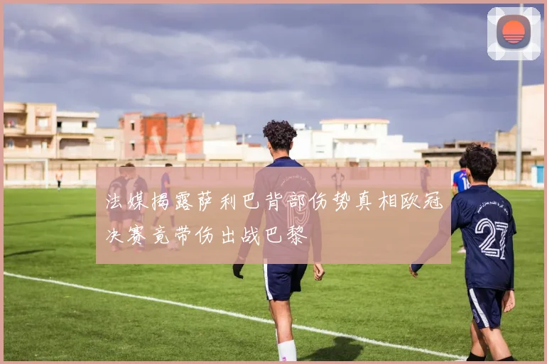 法媒揭露萨利巴背部伤势真相欧冠决赛竟带伤出战巴黎