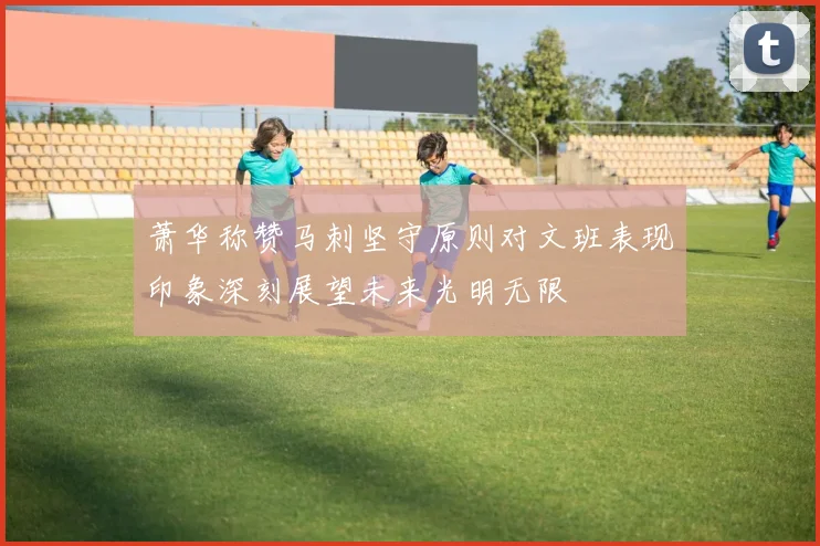萧华称赞马刺坚守原则对文班表现印象深刻展望未来光明无限