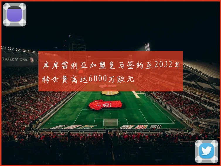 库库雷利亚加盟皇马签约至2032年转会费高达6000万欧元
