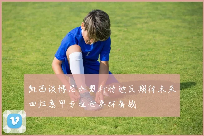 凯西谈博尼加盟科特迪瓦期待未来回归意甲专注世界杯备战