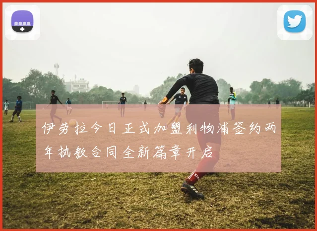 伊劳拉今日正式加盟利物浦签约两年执教合同全新篇章开启