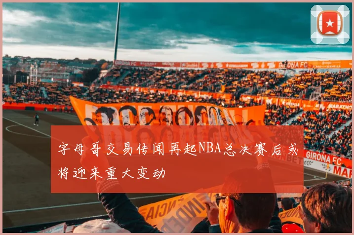 字母哥交易传闻再起NBA总决赛后或将迎来重大变动