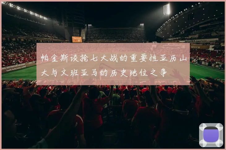 帕金斯谈抢七大战的重要性亚历山大与文班亚马的历史地位之争