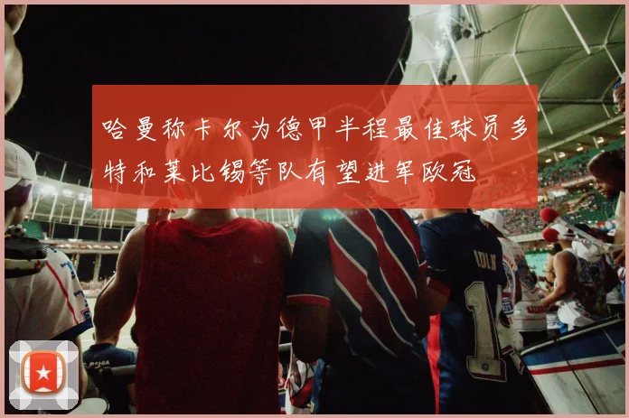 哈曼称卡尔为德甲半程最佳球员多特和莱比锡等队有望进军欧冠