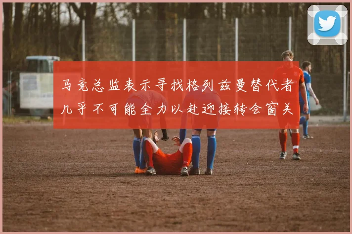 马竞总监表示寻找格列兹曼替代者几乎不可能全力以赴迎接转会窗关闭