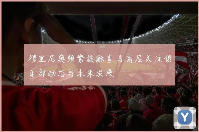穆里尼奥频繁接触皇马高层关注俱乐部动态与未来发展