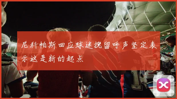 尼科帕斯回应球迷挽留呼声坚定表示这是新的起点