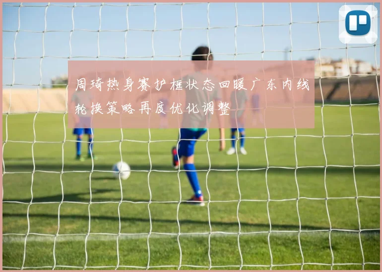 周琦热身赛护框状态回暖广东内线轮换策略再度优化调整