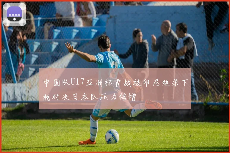 中国队U17亚洲杯首战被印尼绝杀下轮对决日本队压力倍增