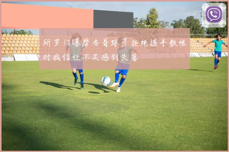 所罗门曝摩洛哥球员拒绝握手教练对我信任不足感到失落