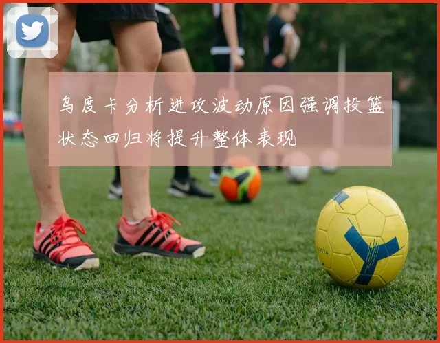 乌度卡分析进攻波动原因强调投篮状态回归将提升整体表现