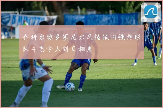 乔科尔称罗塞尼尔风格依旧强烈球队斗志令人刮目相看