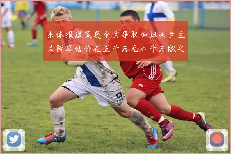 米体报道莱奥全力争取回归米兰主力阵容估价在五千万至六千万欧之间