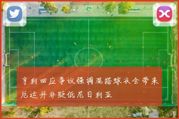 亨利回应争议强调混搭球衣会带来厄运并非贬低尼日利亚