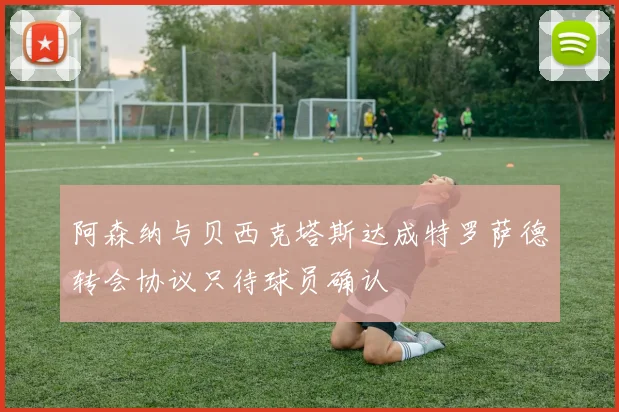 阿森纳与贝西克塔斯达成特罗萨德转会协议只待球员确认