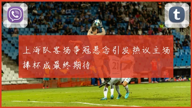 上海队客场争冠悬念引发热议主场捧杯成最终期待