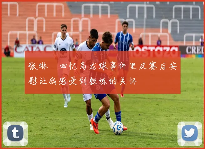 张琳芃回忆乌龙球事件里皮赛后安慰让我感受到教练的关怀