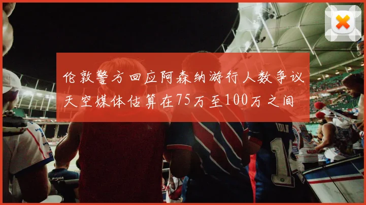 伦敦警方回应阿森纳游行人数争议天空媒体估算在75万至100万之间