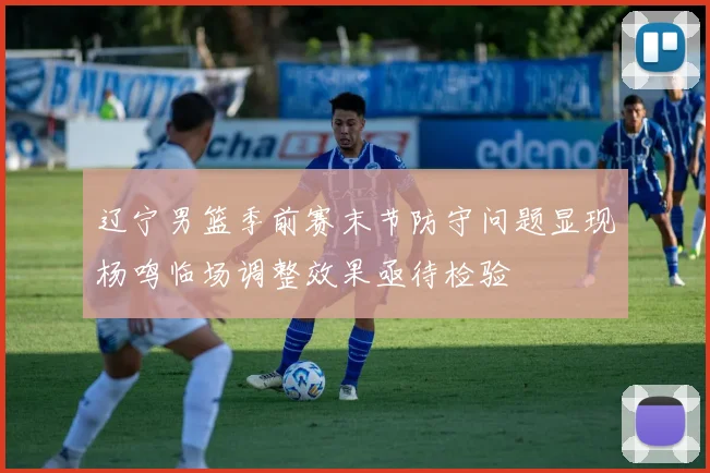 辽宁男篮季前赛末节防守问题显现杨鸣临场调整效果亟待检验