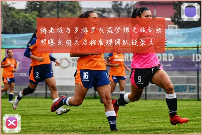 梅老板与罗梅罗共筑梦想之旅训练照曝光明天启程展现团队凝聚力