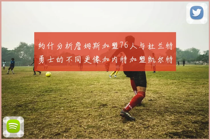 约什分析詹姆斯加盟76人与杜兰特勇士的不同更像加内特加盟凯尔特人的历史意义