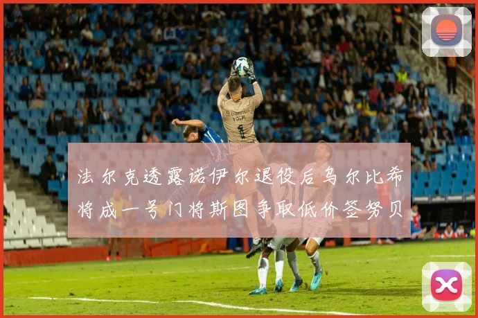 法尔克透露诺伊尔退役后乌尔比希将成一号门将斯图争取低价签努贝尔