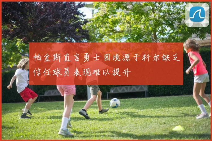 帕金斯直言勇士困境源于科尔缺乏信任球员表现难以提升