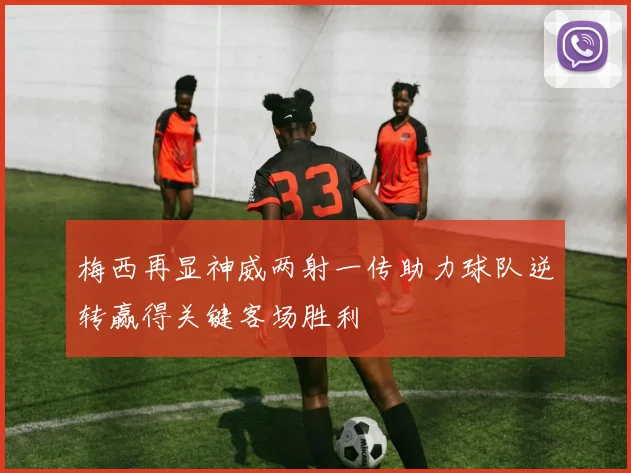 梅西再显神威两射一传助力球队逆转赢得关键客场胜利