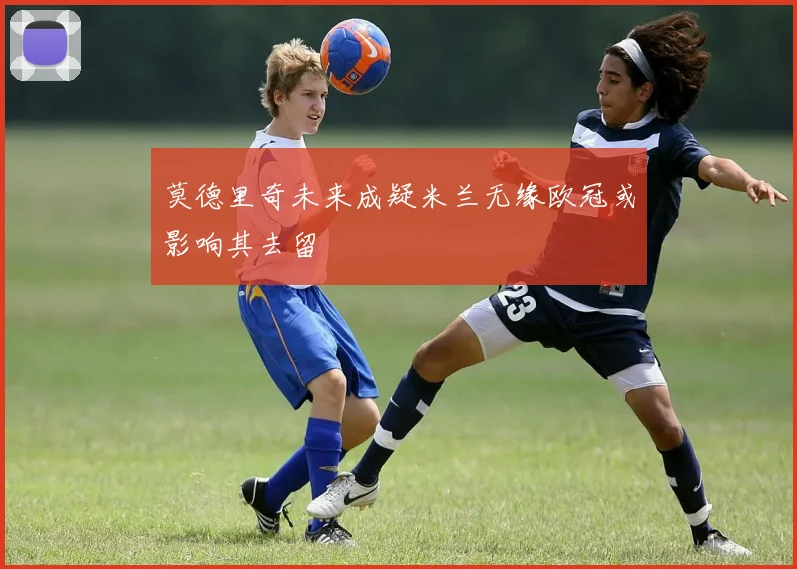 莫德里奇未来成疑米兰无缘欧冠或影响其去留