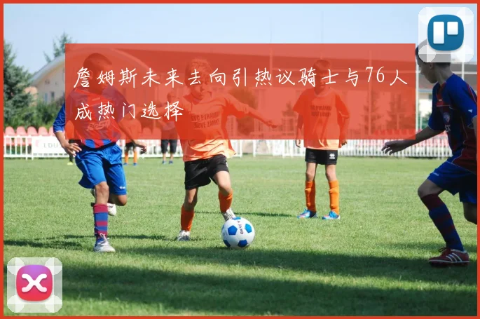 詹姆斯未来去向引热议骑士与76人成热门选择