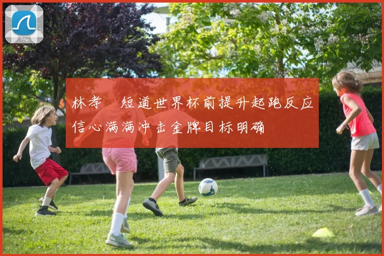 林孝埈短道世界杯前提升起跑反应信心满满冲击金牌目标明确