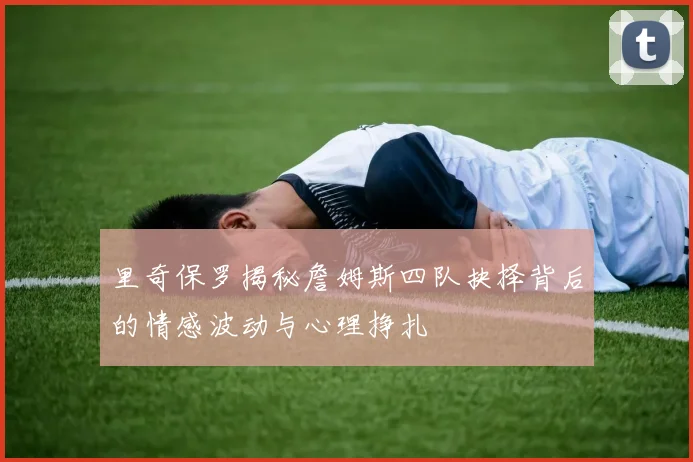 里奇保罗揭秘詹姆斯四队抉择背后的情感波动与心理挣扎